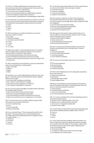 6 | P r o f E d 1 3
93. The test inEnglishandMathematics showedpoor results in
comprehensionandproblem-solving questions. Howmaythe data
be usedfor better learners' performance?
A. Use context clues in vocabularybuilding.
B. Give more exercises/situations oncomprehensionquestions.
C. Determine weakness ingrammatical structures.
D. Involve parents inguidinglearners'developing goodstudyhabits.
94. Teacher B likes to concretize the abstract concept of an atom. He
came up witha concrete representation ofthe atom byusing wires
and plastic balls. How would youclassifyTeacher B's visual aid?
A. model
B. realia
C. replica
D. chart
95. Which shouldyou use to obtaininformationconcerning a
particular student's interests?
I. Case study
II. Interview techniques
III. Cumulative record of student
A. III only
B. II andIII
C. I and II
D. I, II, and III
96. Edgar Dale's advise is "Avoid teachingdirectlyat the symbolic
level of thought without adequate foundationof the concrete."
Which practice is contraryto E. Dales advice?
A. Definingstandarddeviation at the start of the lesson
B. Demonstrating the proper wayto focus the microscope
C. Cutting a piece ofcake intotwo parts to teach the concept of 1/2
D. both B andC
97. Which measure(s)of central tendencyis (are) most appropriate
when the score distribution is badlyskewed?
A. Mean and mode
B. Median
C. Mode
D. Mean
98. Student A is one--halfstandarddeviation above the mean ofhis
group in arithmetic and one standarddeviation above in spelling.
What does thisimply?
A. She excels bothinspelling andarithmetic.
B. She is better inarithmetic thaninspelling.
C. She does not excel in spellingnor in arithmetic.
D. She is better in spelling than in arithmetic.
99. Your classhas several IP(indigenous People) children. Whichone
will facilitate pupil's learning?
A. Make the IPchildrenfeelproudof themselves.
B. Group the classpermanentlybyethnic origin.
C. Stress the ideathat IPchildren are different fromthe rest.
D. Make the class feel that more is expectedof non-IPchildren.
100. If Teacher Y wants to test student’s abilityto organize ideas,
which type of test shouldshe formulate?
A. Technicalproblemtype
B. Essay
C. Short answer type
D. Multiple-choice type
101. A pre­school childsays:“That tree pushedthe leaf off, andit
fell down.” This shows that the pre­ school childbelieves that
inanimate objects have lifelike qualitiesandare capable ofaction.
This belief is called_____.
A. symbolism
B. animation
C. realism
D. animism
102. Teacher D openlycriticizes before her class the school's policy
on school uniform. Which ethical principle is violated?
A. respect for authority
B. respect for colleagues
C. respect for the learners
D. respect for the institution
103. Each teacher is saidto be a trustee of the culturaland
educationalheritage ofthe nation and is, under obligationto
transmit to learners suchheritage. Whichpractice makeshim fulfill
such obligation?
A. Use the latest instructional technology.
B. Observe continuing professional education.
C. Use interactive teaching strategies.
D. Studythe life of Filipinoheroes.
104. What government program allows students who are not
accommodatedincommunitypublic schools to enroll inprivate
school at the government’s expense?
A. Government Assistance Program
B. Studynow Paylater
C. Educational Service Contract System
D. NationalScholarshipProgram
105. Even in the processof teaching, Teacher J finds out if her
students understandwhat she is teaching. What is Teacher J
engaged in?
A. summative evaluation
B. criterion-referencedevaluation
C. formative evaluation
D. norm-reference evaluation
106. The process of taskanalysisends up inthe formulationof
_____.
A. instructional objectives
B. goals of learning
C. enabling objectives
D. behavioralobjectives
107. Which of the following maynot be adequatelyassessedbya
paper-and-penciltest?
A. Subject-verbagreement
B. Vocabulary
C. Multiplicationskills in Math
D. Sight reading in Music
108. Which of the following is demonstratedwhenthe teachers
conduct themselves withrespect, maintaining proper ethics and
decorum inside andoutside the classroom?
A. professionalism
B. qualityteaching andefficiency
C. service andcommitment
D. personal achievement andself-worth
109. Test scores are totaled at the end ofeachgradingperiodand
computedusingthe formula:
A. [Student's score / Highest possible score] x 100
B. [Highest score / Lowest possible score]x 100
C. [Test scores = Transmutationtable]x 100
D. Student's score x 100%
110. Teacher R likes to showhowthe launchingof spaceships takes
place. Of the following materialsavailable, whichis most fit?
A. mock-up
B. model
C. replica
D. realia
111. At the high school level, Kohlberg's advice to teachers is for
them to begin discussing withstudents about abstract principles
such as justice andhumanrights. On the average, in whichmoral
development stage are highschool students supposedto be?
A. post conventional stage
B. conventionalstage
C. in between conventional andpost conventional stage
D. this depends on the school culture
 