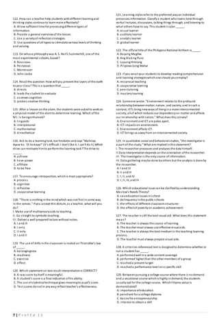 7 | P r o f E d 1 3
112. How can a teacher help students withdifferent learningand
thinking styles continue to learnmore effectively?
A. Allow sufficient time for processingdifferent types of
information.
B. Provide a general overviewof the lesson.
C. Use a varietyof reflectionstrategies.
D. Use questions of all types to stimulate various levelsof thinking
and valuing.
113. On whose philosophywas A. S. Neil’s Summerhill, one of the
most experimental schools, based?
A. Rousseau
B. Pestalozzi
C. Montessori
D. John Locke
114. Read this question:How willyou present the layers of the earth
to your class? This is a questionthat _____.
A. directs
B. leads the student to evaluate
C. assesses cognition
D. probes creative thinking
115. After a leason onthe atom, the students were askedto workon
a physical model of the atomto determine learning. Which ofthe
M.I. Is beingenhanced?
A. linguistic
B. interpersonal
C. mathematical
D. kinesthetical
116. Ask to do a learningtask, Joe hesitates andsays "Mahirap.
Ayaw ko. 'Di kokaya!" (It's difficult. I don't like it. I can't do it.) Which
drive canmotivate himto performthe learning task?The drive to
_____.
A. achieve
B. have power
C. affiliate
D. to be free
117. To encourage introspection, whichis most appropriate?
A. process
B. cognitive
C. reflective
D. cooperative learning
118. "There is nothing inthe mindwhich was not first insome way
in the senses." Ifyou accept this dictum, as a teacher, what will you
do?
I. Make use of multisensoryaids to teaching.
II. Go straight to symbolic teaching.
III. Deliver a well preparedlecture without notes.
A. I and III
B. I only
C. II only
D. I and II
119. The use of drills inthe classroom is rooted onThorndike’s law
of _____.
A. belongingness
B. readiness
C. exercise
D. effect
120. Which statement on test result interpretationis CORRECT?
A. A raw score byitself is meaningful.
B. A student’s score is a final indication ofhis ability.
C. The use ofstatisticaltechnique gives meaningto pupil’s score.
D. Test scores donot in anywayreflect teacher’s effectiveness.
121. Learning stylesrefer to the preferred wayan individual
processes information. Classifya student wholearns best through
verbal lectures, discussions, talking things through, andlistening to
what others have to say. This student is a/an _____.
A. visual learner
B. auditorylearner
C. analytic learner
D. globallearner
122. The official title of the Philippine National Anthem is _____.
A. Bayang Magiliw
B. Ang Alabng Puso
C. LupangHinirang
D. Pilipinas kong Mahal
123. If you wnat your students to develop readingcomprehension
and learning strategieswhichone should youemploy?
A. reciprocal teaching
B. cooperative learning
C. peer tutoring
D. masterylearning
124. Someone wrote:"Environment relates to the profound
relationshipbetweenmatter, nature, and society, and insuch a
context, ICTs bring newways of livingina more interconnected
society, allof which reduces our dependencyon matter andaffects
our relationship withnature." What does this convey?
A. Environment and ICT are poles apart.
B. ICT impacts on environment.
C. Environment affects ICT.
D. ICT brings us awayfrom aninterconnectedsociety.
125. In qualitative social andbehavioralstudies, "the investigator is
a part of the study." What are impliedinthisstatement?
I. The researcher processes and analyzes the data himself.
II Data interpretationdepends onthe orientation ofthe researcher.
III. The investigator is the onlysource ofinformation.
IV. Data gathering maybe done byothers but the analysis is done by
the researcher.
A. I and IV
B. II andIII
C. I, II, and IV
D. I, II, III, andIV
126. Which educational issue canbe clarifiedbyunderstanding
Maslow's Needs Theory?
A. sex educationissues inschool
B. delinquencyinthe public schools
C. the effects of different classroomstructures
D. the effect of povertyon academic achievement
127. The teacher is still the best visual aid. What does this statement
mean?
A. The teacher is always the source oflearning.
B. The teacher must always use effective visualaids.
C. The teacher is always the best medium in the teaching-learning
process.
D. The teacher must always prepare visual aids.
128. A criterion-referenced test is designedto determine whether or
not a student has _____.
A. performedwell ina wide content coverage
B. performed higher than the other members of a group
C. reacheda present target
D. reacheda performance level ona specific skill
129. Betweenpursuing a college course where there is nodemand
and a vocational course whichis highlyindemand, the students
usuallyopt for the college course. WhichFilipino value is
demonstrated?
A. importance ofeducation
B. penchant for a college diploma
C. desire for entrepreneurship
D. interest to obtaina skill
 