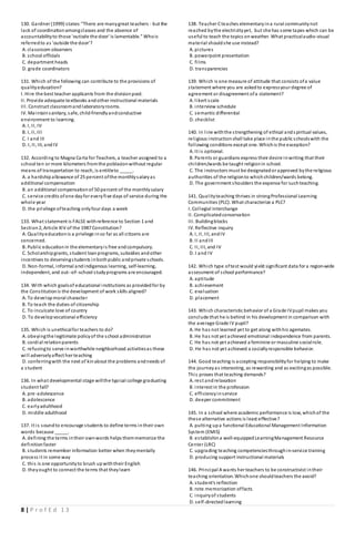 8 | P r o f E d 1 3
130. Gardner (1999) states:"There are manygreat teachers - but the
lack of coordinationamongclasses and the absence of
accountabilityto those 'outisde the door' is lamentable." Whois
referredto as 'outside the door'?
A. classroom observers
B. school officials
C. department heads
D. grade coordinators
131. Which of the following can contribute to the provisions of
qualityeducation?
I. Hire the best teacher applicants from the divisionpool.
II. Provide adequate textbooks andother instructional materials
III. Construct classroomandlaboratoryrooms.
IV. Maintainsanitary, safe, child-friendlyandconductive
environment to learning.
A. I, II, IV
B. I, II, III
C. I and III
D. I, II, III, andIV
132. According to Magna Carta for Teachers, a teacher assigned to a
school ten or more kilometers fromthe poblacionwithout regular
means of transportation to reach, is entitleto _____.
A. a hardshipallowance of 25 percent ofthe monthlysalaryas
additional compensation
B. an additional compensationof 50 percent of the monthlysalary
C. service credits ofone dayfor everyfive days of service during the
whole year
D. the privilege ofteaching onlyfour days a week
133. What statement is FALSE withreference to Section 1 and
Section2, Article XIV of the 1987 Constitution?
A. Qualityeducationis a privilege inso far as all citizens are
concerned.
B. Public educationin the elementaryis free andcompulsory.
C. Scholarshipgrants, student loanprograms, subsidies andother
incentives to deservingstudents inbothpublic andprivate schools.
D. Non-formal, informal andindigenous learning, self-learning,
independent, and out--of--school studyprograms are encouraged.
134. With which goalsof educational institutions as providedfor by
the Constitutionis the development of work skills aligned?
A. To developmoral character
B. To teach the duties of citizenship
C. To inculcate love of country
D. To developvocational efficiency
135. Which is unethicalfor teachers to do?
A. obeyingthe legitimate policyof the school administration
B. cordial relationparents
C. refusingto serve inworthwhile neighborhood activitiesas these
will adverselyaffect her teaching
D. conferringwith the next of kinabout the problems andneeds of
a student
136. In what developmental stage willthe typical college graduating
student fall?
A. pre-adolescence
B. adolescence
C. earlyadulthood
D. middle adulthood
137. It is soundto encourage students to define terms intheir own
words because _____.
A. defining the terms intheir ownwords helps themmemorize the
definitionfaster
B. students remember information better when theymentally
process it in some way
C. this is one opportunityto brush upwiththeir English
D. theyought to connect the terms that theylearn
138. Teacher Cteaches elementaryina rural communitynot
reached bythe electricityyet, but she has some tapes which can be
useful to teach the topics onweather. What practicalaudio-visual
material shouldshe use instead?
A. pictures
B. powerpoint presentation
C. films
D. transparencies
139. Which is one measure of attitude that consists ofa value
statement where you are askedto expressyour degree of
agreement or disagreement ofa statement?
A. likert scale
B. interview schedule
C. semantic differential
D. checklist
140. In line withthe strengthening of ethical ands piritual values,
religious instructionshall take place inthe public schoolswith the
following conditions except one. Whichis the exception?
A. It is optional.
B. Parents or guardians express their desire inwriting that their
children/wards be taught religionin school.
C. The instructors must be designatedor approved bythe religious
authorities of the religionto whichchildren/wards belong.
D. The government shoulders the expense for suchteaching.
141. Qualityteaching thrives in strongProfessional Learning
Communities (PLC). What characterize a PLC?
I. Collegial interchange
II. Complicatedconservation
III. Buildingblocks
IV. Reflective inquiry
A. I, II, III, andIV
B. II andIII
C. II, III, and IV
D. I and IV
142. Which type oftest would yield significant data for a region-wide
assessment of school performance?
A. aptitude
B. achievement
C. evaluation
D. placement
143. Which characteristic behavior of a Grade IVpupil makes you
conclude that he is behind in his development in comparison with
the average Grade IV pupil?
A. He has not learned yet to get along withhis agemates.
B. He has not yet achieved emotional independence from parents.
C. He has not yet achieved a feminine or masculine socialrole.
D. He has not yet achieved a sociallyresponsible behavior.
144. Good teaching is accepting responsibilityfor helping to make
the journeyas interesting, as rewarding and as excitingas possible.
This proves that teaching demands?
A. rest andrelaxation
B. interest in the profession
C. efficiencyinservice
D. deeper commitment
145. In a school where academic performance is low, whichof the
these alternative actions is least effective?
A. putting upa functional Educational Management Information
System (EMIS)
B. establishina well-equippedLearningManagement Resource
Center (LRC)
C. upgrading teaching competenciesthroughin-service training
D. producing support instructional materials
146. Principal A wants her teachers to be constructivist intheir
teaching orientation. Whichone shouldteachers the avoid?
A. student's reflection
B. rote memorization offacts
C. inquiryof students
D. self-directedlearning
 