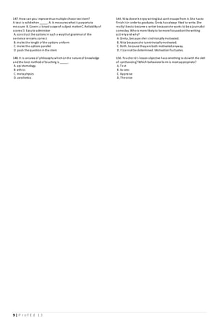 9 | P r o f E d 1 3
147. How can you improve thus multiple choice test item?
A test is validwhen_____. A. It measures what it purports to
measure B. Covers a broadscope of subject matter C. Reliabilityof
scores D. Easyto administer
A. construct the options in such a waythat grammar of the
sentence remains correct
B. make the length ofthe options uniform
C. make the options parallel
D. pack the questionin the stem
148. It is anarea of philosophywhichonthe nature ofknowledge
and the best methodof teaching is _____.
A. epistemology
B. ethics
C. metaphysics
D. aesthetics
149. Nita doesn't enjoywriting but can't escape from it. She hasto
finishit in order to graduate. Greta has always liked to write. She
reallylikesto become a writer because she wants to be a journalist
someday. Whois more likelyto be more focusedonthe writing
activityandwhy?
A. Greta, because she is intrinsicallymotivated.
B. Nita because she is extrinsicallymotivated.
C. Both, because theyare both motivatedanyway.
D. It cannot be determined. Motivationfluctuates.
150. Teacher G’s lesson objective hassomething to dowith the skill
of synthesizing? Which behavioral term is most appropriate?
A. Test
B. Assess
C. Appraise
D. Theorize
 