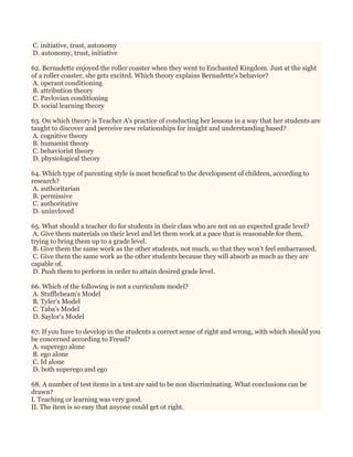 C. initiative, trust, autonomy
D. autonomy, trust, initiative
62. Bernadette enjoyed the roller coaster when they went to Enchanted Kingdom. Just at the sight
of a roller coaster, she gets excited. Which theory explains Bernadette's behavior?
A. operant conditioning
B. attribution theory
C. Pavlovian conditioning
D. social learning theory
63. On which theory is Teacher A's practice of conducting her lessons in a way that her students are
taught to discover and perceive new relationships for insight and understanding based?
A. cognitive theory
B. humanist theory
C. behaviorist theory
D. physiological theory
64. Which type of parenting style is most benefical to the development of children, according to
research?
A. authoritarian
B. permissive
C. authoritative
D. uninvloved
65. What should a teacher do for students in their class who are not on an expected grade level?
A. Give them materials on their level and let them work at a pace that is reasonable for them,
trying to bring them up to a grade level.
B. Give them the same work as the other students, not much, so that they won't feel embarrassed.
C. Give them the same work as the other students because they will absorb as much as they are
capable of.
D. Push them to perform in order to attain desired grade level.
66. Which of the following is not a curriculum model?
A. Stufflebeam's Model
B. Tyler's Model
C. Taba's Model
D. Saylor's Model
67. If you have to develop in the students a correct sense of right and wrong, with which should you
be concerned according to Freud?
A. superego alone
B. ego alone
C. Id alone
D. both superego and ego
68. A number of test items in a test are said to be non discriminating. What conclusions can be
drawn?
I. Teaching or learning was very good.
II. The item is so easy that anyone could get ot right.
 