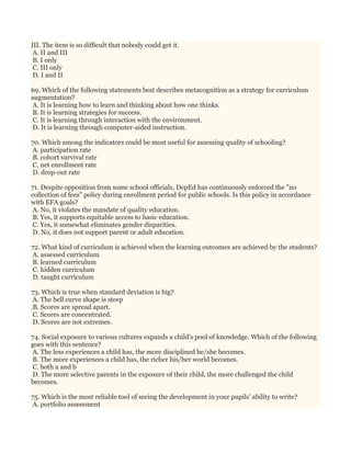 III. The item is so difficult that nobody could get it.
A. II and III
B. I only
C. III only
D. I and II
69. Which of the following statements best describes metacognition as a strategy for curriculum
augmentation?
A. It is learning how to learn and thinking about how one thinks.
B. It is learning strategies for success.
C. It is learning through interaction with the environment.
D. It is learning through computer-aided instruction.
70. Which among the indicators could be most useful for assessing quality of schooling?
A. participation rate
B. cohort survival rate
C. net enrollment rate
D. drop-out rate
71. Despite opposition from some school officials, DepEd has continuously enforced the "no
collection of fees" policy during enrollment period for public schools. Is this policy in accordance
with EFA goals?
A. No, it violates the mandate of quality education.
B. Yes, it supports equitable access to basic education.
C. Yes, it somewhat eliminates gender disparities.
D. No, it does not support parent or adult education.
72. What kind of curriculum is achieved when the learning outcomes are achieved by the students?
A. assessed curriculum
B. learned curriculum
C. hidden curriculum
D. taught curriculum
73. Which is true when standard deviation is big?
A. The bell curve shape is steep
.B. Scores are spread apart.
C. Scores are concentrated.
D. Scores are not extremes.
74. Social exposure to various cultures expands a child's pool of knowledge. Which of the following
goes with this sentence?
A. The less experiences a child has, the more disciplined he/she becomes.
B. The more experiences a child has, the richer his/her world becomes.
C. both a and b
D. The more selective parents in the exposure of their child, the more challenged the child
becomes.
75. Which is the most reliable tool of seeing the development in your pupils' ability to write?
A. portfolio assessment
 