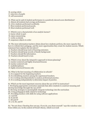 B. scoring rubric
C. interview of pupils
D. self-assessment
76. What can be said of student performance in a positively skewed score distribution?
A. Almost all students had average performance.
B. A few students performed excellently.
C. Most students performed poorly.
D. Most students performed well.
77. Which is not a characteristic of an analytic learner?
A. learns whole to part
B. enjoys memorizing
C. works on details
D. sequences objects in order
78. The more information teachers obtain about how students perform, the more capacity they
have to rethink their pedagogy, and the more opportunities they create for student success. Which
statement best explains the text above?
A. Teachers should keep track of learning outcomes.
B. Teachers should keep records of family background.
C. Teachers should file information.
D. Teachers should teach to test.
79. Which is true about the integrative approach to lesson planning?
A. teacher-centered and highly structured lessons
B. teacher-centered only
C. multidisciplinary
D. highly structured lessons only
80. What is the best meaning of collaboration in schools?
A. It is support for the beginning teachers.
B. It is identifying mentors among the experienced teachers.
C. It is working interdependently to analyze professional practice.
D. It is working independently to determine impact of practice.
81. Which are the most important concerns about the use of ICT in instruction?
I. Developing appropriate curriculum materials that allow students to construct meaning and
develop knowledge throught the use of ICT
II. Devising strategies to meaningfully integrate technology into the curriculum
III. Using pedagogical skills related to technology
IV. Providing teachers with skills for using software applications
A. I and III
B. II and III
C. III and IV
D. I, II, III, and IV
82. "Do not cheat. Cheating does not pay. If you do, you cheat yourself." says the voiceless voice
from within you. In the context of Freud's theory, which is at work
 