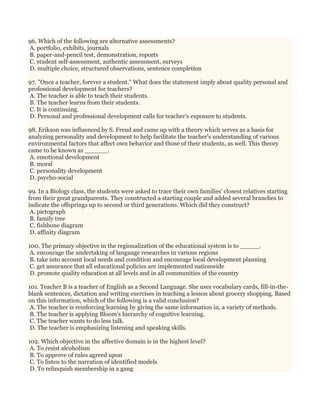 96. Which of the following are alternative assessments?
A. portfolio, exhibits, journals
B. paper-and-pencil test, demonstration, reports
C. student self-assessment, authentic assessment, surveys
D. multiple choice, structured observations, sentence completion
97. "Once a teacher, forever a student." What does the statement imply about quality personal and
professional development for teachers?
A. The teacher is able to teach their students.
B. The teacher learns from their students.
C. It is continuing.
D. Personal and professional development calls for teacher's exposure to students.
98. Erikson was influenced by S. Freud and came up with a theory which serves as a basis for
analyzing personality and development to help facilitate the teacher's understanding of various
environmental factors that affect own behavior and those of their students, as well. This theory
came to be known as ______.
A. emotional development
B. moral
C. personality development
D. psycho-social
99. In a Biology class, the students were asked to trace their own families' closest relatives starting
from their great grandparents. They constructed a starting couple and added several branches to
indicate the offsprings up to second or third generations. Which did they construct?
A. pictograph
B. family tree
C. fishbone diagram
D. affinity diagram
100. The primary objective in the regionalization of the educational system is to _____.
A. encourage the undertaking of language researches in various regions
B. take into account local needs and condition and encourage local development planning
C. get assurance that all educational policies are implemented nationwide
D. promote quality education at all levels and in all communities of the country
101. Teacher B is a teacher of English as a Second Language. She uses vocabulary cards, fill-in-the-
blank sentences, dictation and writing exercises in teaching a lesson about grocery shopping. Based
on this information, which of the following is a valid conclusion?
A. The teacher is reinforcing learning by giving the same information in, a variety of methods.
B. The teacher is applying Bloom's hierarchy of cognitive learning.
C. The teacher wants to do less talk.
D. The teacher is emphasizing listening and speaking skills.
102. Which objective in the affective domain is in the highest level?
A. To resist alcoholism
B. To approve of rules agreed upon
C. To listen to the narration of identified models
D. To relinquish membership in a gang
 