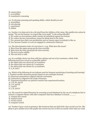 B. conservation
C. reversibility
D. transductive reasoning
110. To develop reasoning and speaking ability, which should you use?
A. storytelling
B. role-playing
C. experiment
D. debate
111. Teacher A is observed to be a bit aloof from the children of the Aetas. She justifies her action by
saying: "We are but human; we cannot like every pupil." Is she acting ethically?
A. No, under no circumstance shall a teacher be prejudiced against any learner.
B. No, unless she has extraordinary reason for being aloof to the Aetas.
C. Yes, persons have their own peculiarities and we cannot expect everybody to like us.
D. Yes, because Teacher A is not yet engaged in a destructive behavior.
112. The discrimination index of a test item is -0.35. What does this mean?
A. More from the upper group got the item correctly.
B. More from the lower group got the item correctly.
C. The test is quite reliable.
D. The test item is valid.
113. In a multiple choice test item with four options and out of 50 examinees, which of the
following must have served as a plausible option?
A. the option that was chosen by 30 examinees
B. the option that was chosen by 2 examinees
C. the option that was chosen by 13 examinees
D. A, B, and C
114. Which of the following do not indicate need for frequent monitoring of teaching and learning?
I. Teachers modify classroom practice based on new strategies learned.
II. Classroom assessment is aligned with the curriculum.
III. Instruction is aligned to the needs of learners.
IV. Experienced teachers are paired to mentor less-experienced teachers
A. I, II, III, and IV
B. I, II, and III
C. I and II
D. I, II, and IV
115. The search for related literature by accessing several databases by the use of a telephone line to
connect a computer library with other computers that have database is termed _____.
A. compact disc search
B. manual search
C. on-line search
D. computer search
116. Teacher G gave a test in grammar. She found out that one half of the class scored very low. She
plans to give another test to the pupils who scored very low to find out exactly where they are weak.
 