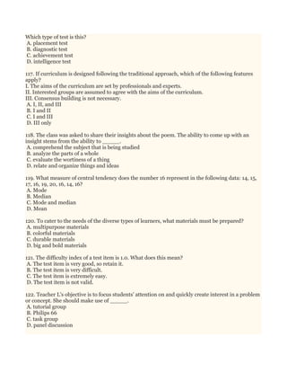 Which type of test is this?
A. placement test
B. diagnostic test
C. achievement test
D. intelligence test
117. If curriculum is designed following the traditional approach, which of the following features
apply?
I. The aims of the curriculum are set by professionals and experts.
II. Interested groups are assumed to agree with the aims of the curriculum.
III. Consensus building is not necessary.
A. I, II, and III
B. I and II
C. I and III
D. III only
118. The class was asked to share their insights about the poem. The ability to come up with an
insight stems from the ability to _____.
A. comprehend the subject that is being studied
B. analyze the parts of a whole
C. evaluate the wortiness of a thing
D. relate and organize things and ideas
119. What measure of central tendency does the number 16 represent in the following data: 14, 15,
17, 16, 19, 20, 16, 14, 16?
A. Mode
B. Median
C. Mode and median
D. Mean
120. To cater to the needs of the diverse types of learners, what materials must be prepared?
A. multipurpose materials
B. colorful materials
C. durable materials
D. big and bold materials
121. The difficulty index of a test item is 1.0. What does this mean?
A. The test item is very good, so retain it.
B. The test item is very difficult.
C. The test item is extremely easy.
D. The test item is not valid.
122. Teacher L's objective is to focus students' attention on and quickly create interest in a problem
or concept. She should make use of _____.
A. tutorial group
B. Philips 66
C. task group
D. panel discussion
 