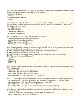123. You have computed the mean and you want to get more information about the distribution of
scores. Which measure of variability is most appropriate?
A. standard deviation
B. mode
C. semi-interquartile range
D. range
124. Gardner (1999) states: "There are many great teachers - but the lack of coordination among
classes and the absence of accountability to those 'outisde the door' is lamentable." What does
Gardner's statement imply?
A. need for mentors
B. need for coaches
C. need for cooperation
D. need for collaboration
125. For which may you use the direct instruction method?
A. Become aware of the pollutants around us.
B. Appreciate Milton's Paradise Lost.
C. Use a microscope properly.
D. Distinguish war from aggression.
126. Key questions are considered in instructional planning and in identifying desired results and
assessments. Which two questions are relevant?
I. What activities will equip students with the needed knowledge and skills?
II. What method of assessment should be used?
III. What materials and resources are best suited to accomplish the learning objective?
IV. What type of tests should be given?
A. I and III
B. II and IV
C. II and III
D. III and IV
127. In a multiple choice test item with four options and out of 50 examinees, which was the least
effective distracter?
A. the option that was chosen by 13 examinees
B. the option that was chosen by 2 examinees
C. the option that was chosen by 30 examinees
D. the correct answer that was chosen by 5 examinees
128. As a teacher, you are a reconstructionist. Which among these will be your guiding principle?
A. I must teach the child every knowledge, skill, and value that he needs for a better future.
B. I must teach the child to develop his mental powers to the full.
C. I must teach the child so he is assured of heaven.
D. I must teach the child that we can never have real knowledge of anything.
129. How can a teacher help students with different learning and thinking styles continue to learn
more effectively?
A. allow sufficient time for processing different types of information
B. provide a general overview of the lesson
 