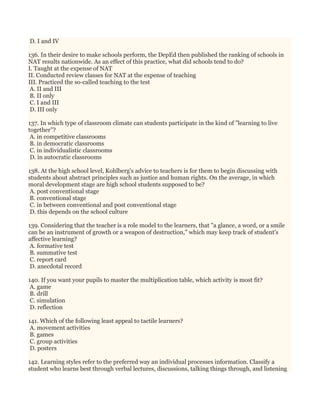 D. I and IV
136. In their desire to make schools perform, the DepEd then published the ranking of schools in
NAT results nationwide. As an effect of this practice, what did schools tend to do?
I. Taught at the expense of NAT
II. Conducted review classes for NAT at the expense of teaching
III. Practiced the so-called teaching to the test
A. II and III
B. II only
C. I and III
D. III only
137. In which type of classroom climate can students participate in the kind of "learning to live
together"?
A. in competitive classrooms
B. in democratic classrooms
C. in individualistic classrooms
D. in autocratic classrooms
138. At the high school level, Kohlberg's advice to teachers is for them to begin discussing with
students about abstract principles such as justice and human rights. On the average, in which
moral development stage are high school students supposed to be?
A. post conventional stage
B. conventional stage
C. in between conventional and post conventional stage
D. this depends on the school culture
139. Considering that the teacher is a role model to the learners, that "a glance, a word, or a smile
can be an instrument of growth or a weapon of destruction," which may keep track of student's
affective learning?
A. formative test
B. summative test
C. report card
D. anecdotal record
140. If you want your pupils to master the multiplication table, which activity is most fit?
A. game
B. drill
C. simulation
D. reflection
141. Which of the following least appeal to tactile learners?
A. movement activities
B. games
C. group activities
D. posters
142. Learning styles refer to the preferred way an individual processes information. Classify a
student who learns best through verbal lectures, discussions, talking things through, and listening
 
