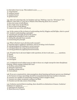 to what others have to say. This student is a/an _____.
A. visual learner
B. auditory learner
C. analytic learner
D. global learner
143. Ask to do a learning task, Joe hesitates and says "Mahirap. Ayaw ko. 'Di ko kaya!" (It's
difficult. I don't like it. I can't do it.) Which of the following about Joe is correct?
A. has a low sense of self-efficacy
B. has a high sense of self-efficacy
C. has no sense of self-efficacy
D. wants to be sure of his self efficacy
144. In the context of the six facets of understading cited by Wiggins and McTighe, what is a proof
of a student's understanding a principle?
A. repeating the principle given by the teacher
B. applying the principle to solve a problem
C. stating the principle from memory
D. memorizing the principle
145. What is the best way to develop math concepts?
A. learning math as applied to situations, such as its being a tool of science
B. solving problems by looking for correct answers
C. solving problems by using memorized formula
D. solving problems by applying learned formulas
146. If teacher has to ask more higher-order questions, he has to ask more _____ questions.
A. closed
B. factual
C. conceptual
D. convergent
147. I combined several subject areas in order to focus on a single concept for inter-disciplinary
teaching. Which strategy/method did I use?
A. Problem-entered learning
B. Thematic instruction
C. Reading-writing activity
D. Unit method
148. If you are a constructivist, what assumptions about learning and learner govern your thinking?
A. For learners to learn, knowledge should be transmitted directly from teachers to learners.
B. Learners are capable of constructing meaning of what is taught to them.
C. Learners are empty receptacles waiting to be filled.
D. Teachers are the only source of knowledge.
149. Confucius asserted that in teaching, there should be no distinction of classes. Confucius'
teaching is in support of _____.
A. Education for all (EFA)
B. Moral Recovery Program
 