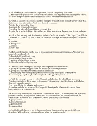 B. All school-aged children should be provided free and compulsory education.
C. Children with special needs should be mainstreamed with regular classes in the public schools.
D. Public and private basic education schools should provide relevant education.
15. Which is a classroom application of this principle: "Students learn more effectively when they
elaborate on new information." Ask your students to _____.
A. write the principle five times
B. commit the principle to memory
C. analyze the principle from different points of view
D. print the principle in bigger letters then put it in a place where they can read it time and again
16. Ask to do a learning task, Joe hesitates and says "Mahirap. Ayaw ko. 'Di ko kaya!" (It's difficult.
I don't like it. I can't do it.) Which drive can motivate him to perform the learning task? The drive
to _____.
A. achieve
B. have power
C. affiliate
D. to be free
17. Multiple intelligences can be used to explain children's reading performance. Which group
tends to be good readers?
A. linguistically intelligent group
B. spatially intelligent grouo
C. existentially intelligent group
D. kinesthetically intelligent group
18. Which of these school practices helps create a positive learnin climate?
A. giving recognition or appreciation for teachers/staff accomplishments
B. giving clear expectations to the academic community
C. encouraging everyone to participate in accomplishing school goals and objectives
D. encouraging only the high performing teachers to apply for promotion
19. With the power given to every school head, it includes that the school head is _____.
A. not accountable for his school's performance if his teachers refused to change for the better
B. report grades to parents
C. accountable for his school's performance
D. understandably not accountable if his pupils do not perform because they come from
indigenous people's communities
20. All learning should center on the child's interests and needs. The school should be a pleasant
place for learning. Its emphasis is on the child as the learner and not on subject matter, on
activities and experience than on textbook. Which philosophy is described?
A. progressivism
B. reconstructionism
C. perennialism
D. pragmantism
21. Borich identified three types of classroom climate that the teacher can use in different
situations. Which of these classroom climate is/are the less threatening?
 