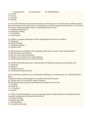 I. Competitive II. Cooperative III. Individualistic
A. I and II
B. II only
C. I and III
D. III only
22. You will understand when a preschool boy asserts that two rows of five coins similarly spaced
hae equal amounts; but when one row is spread out so that it is longer than the other, he says it has
more coins. Based on Piaget's theory, which ability does he lack?
A. multiple classification
B. perspective taking
C. reversibility
D. conservation
23. Which is a graphic illustration of the relationship between two variables?
A. histogram
B. scatter diagram
C. frequency polygon
D. normal curve
24. What must you establish at the beginning of the class to ensure order and discipline?
A. Elect the classroom officers.
B. Set your rules and expectations.
C. Impose your sanctions for erring students.
D. Let them know that you are firm and strict.
25. Which of the following is not a characteristic of education during the pre-Spanish era?
A. structural
B. informal
C. religion-oriented
D. vocational training-oriented
26. It is best for a teacher to use educational technology in a constructivist way. Which illustrate
this?
I. Student writes a reaction paper to an article read on the internet.
II. Teacher uses TV to teach the stages of mitosis.
III. Student does group project powerpoint presentation to the class.
A. I and III
B. II and III
C. I, II, and III
D. I and II
27. What is the best method to use in presenting a lesson which would need sophisticated and
expensive equipment and technical know-how?
A. problem solving
B. inquiry approach
C. demonstration
D. cooperative learning
 