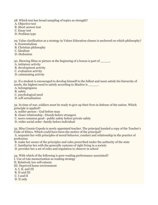 28. Which test has broad sampling of topics as strength?
A. Objective test
B. Short answer test
C. Essay test
D. Problem type
29. Value clarification as a strategy in Values Education classes is anchored on which philosophy?
A. Existentialism
B. Christian philosophy
C. Idealism
D. Hedonism
30. Showing films or picture at the beginning of a lesson is part of _____.
A. initiatory activity
B. development activity
C. evaluation activity
D. culminating activity
31. If a student is encouraged to develop himself to the fullest and must satisfy his hierarchy of
needs, the highest need to satisfy according to Maslow is _____.
A. belongingness
B. safety
C. psychological need
D. self-actualization
32. In time of war, soldiers must be ready to give up their lives in defense of the nation. Which
principle is applied?
A. nobler person - God before man
B. closer relationship - friends before strangers
C. more common good - public safety before private safety
D. wider social order -family before individual
33. Miss Connie Cepeda is newly appointed teacher. The principal handed a copy of the Teacher’s
Code of Ethics. Which could have been the motive of the principal?
A. acquaint her with principles of moral behavior, conduct and relationship in the practice of
profession
B. make her aware of the principles and rules prescribed under the authority of the state
C. familiarize her with the generally customs of right living in a society
D. provides her a set of rules and regulation to observe in school
34. With which of the following is poor reading performance associated?
I. Use of rote memorization as reading strategy
II. Relatively low self-esteem
III. Deprived home environment
A. I, II, and III
B. II and III
C. I and II
D. II only
 