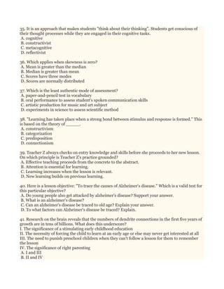 35. It is an approach that makes students "think about their thinking". Students get conscious of
their thought processes while they are engaged in their cognitive tasks.
A. cognitive
B. constructivist
C. metacognitive
D. reflectivist
36. Which applies when skewness is zero?
A. Mean is greater than the median
B. Median is greater than mean
C. Scores have three modes
D. Scores are normally distributed
37. Which is the least authentic mode of assessment?
A. paper-and-pencil test in vocabulary
B. oral performance to assess student's spoken communication skills
C. artistic production for music and art subject
D. experiments in science to assess scientific method
38. "Learning has taken place when a strong bond between stimulus and response is formed." This
is based on the theory of _____.
A. constructivism
B. categorization
C. predisposition
D. connectionism
39. Teacher Z always checks on entry knowledge and skills before she proceeds to her new lesson.
On which principle is Teacher Z's practice grounded?
A. Effective teaching proceeds from the concrete to the abstract.
B. Attention is essential for learning.
C. Learning increases when the lesson is relevant.
D. New learning builds on previous learning.
40. Here is a lesson objective: "To trace the causes of Alzheimer's disease." Which is a valid test for
this particular objective?
A. Do young people also get attacked by alzheimer's disease? Support your answer.
B. What is an alzheimer's disease?
C. Can an alzheimer's disease be traced to old age? Explain your answer.
D. To what factors can Alzheimer's disease be traced? Explain.
41. Research on the brain reveals that the numbers of dendrite connections in the first five years of
growth are in tens of billions. What does this underscore?
I. The significance of a stimulating early childhood education
II. The necessity of forcing the child to learn at an early age or else may never get interested at all
III. The need to punish preschool children when they can't follow a lesson for them to remember
the lesson
IV. The significance of right parenting
A. I and III
B. II and IV
 