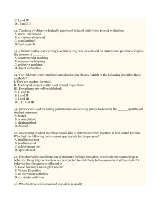 C. I and IV
D. II and III
42. Teaching by objective logically goes hand in hand with which type of evaluation
A. norm-referenced
B. criterion-referenced
C. standardized
D. both a and b
43. j. Bruner's idea that learning is constructing new ideas based on current and past knowledge is
the essence of _____.
A. constructivist teaching
B. cooperative learning
C. reflective teaching
D. direct instruction
44. The old, time-tested methods are also used in classes. Which of the following describes these
methods?
I. They are teacher-directed.
II. Mastery of subject matter is of utmost importance.
III. Procedures are well-established.
A. II and III
B. I and II
C. I and III
D. I, II, and III
45. Rubrics are used for rating performance and scoring guides to describr the _____ qualities of
student outcomes.
A. tested
B. accomplished
C. distinguished
D. desired
46. An entering student in college would like to determine which vocation is best suited for him.
Which of the following tests is most appropriate for his purpose?
A. intelligence test
B. readiness test
C. achievement test
D. aptitude test
47. The observable manifestation of student's feelings, thoughts, or attitude are summed up as
behavior. Every high school teacher is expected to contribute to the assessment of the student's
behavior but the grade is reflected in _____.
A. Good Manners and Right Conduct
B. Values Education
C. co-curricular activities
D. curricular activities
48. Which is true when standard deviation is small?
 