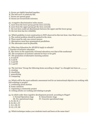 A. Scores are tightly bunched together.
B. The bell curve is relatively flat.
C. Scores are spread apart.
D. Scores are toward both extremes.
49. A negative discrimination index means _____.
A. more from the lower group got the item correctly
B. more from the upper group got the item correctly
C. the test item could not discriminate between the upper and the lower group
D. the test item has low reliability
50. Which guideline in test construction is NOT observed in this test item: Jose Rizal wrote_____.
A. The central problem should be packed in the stem.
B. There must be only one correct answer.
C. Alternatives must have grammatical parallelism.
D. The alternates must be plausible.
51. What does Education for All (EFA) imply to schools?
I. Practice of inclusive education
II. The stress on the superiority of formal education over that of the nonformal
III. The acceptance of exclusive schools for boys or for girls
IV. The promotion of alternative learning systems
A. II and IV
B. I and II
C. I and III
D. I and IV
52. The test item “Group the following items according to shape” is a thought test item on _____.
A. creating
B. classifying
C. generalizing
D. comparing
53. Which will be the most authentic assessment tool for an instructional objective on working with
and realating to people?
A. conducting mock election
B. home visitation
C. organizing a community project
D. writing articles on working and relating to people
54. In which order does cognitive development proceed, according to Piaget?
I. Formal Operation stage II. Sensorimotor stage
III. Pre-operational stage IV. Concrete operational stage
A. II, III, IV, I
B. II, III, I, IV
C. II, I, III, IV
D. II, I, IV, III
55. Which technique makes your students teach and learn at the same time?
 