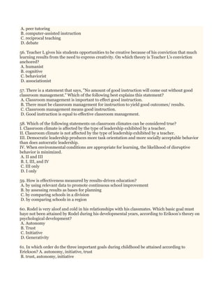 A. peer tutoring
B. computer-assisted instruction
C. reciprocal teaching
D. debate
56. Teacher L gives his students opportunities to be creative because of his conviction that much
learning results from the need to express creativity. On which theory is Teacher L's conviction
anchored?
A. humanist
B. cognitive
C. behaviorist
D. associationist
57. There is a statement that says, "No amount of good instruction will come out without good
classroom management." Which of the following best explains this statement?
A. Classroom management is important to effect good instruction.
B. There must be classroom management for instruction to yield good outcomes/ results.
C. Classroom management means good instruction.
D. Good instruction is equal to effective classroom management.
58. Which of the following statements on classroom climates can be considered true?
I. Classroom climate is affected by the type of leadership exhibited by a teacher.
II. Classroom climate is not affected by the type of leadership exhibited by a teacher.
III. Democratic leadership produces more task orientation and more socially acceptable behavior
than does autocratic leadership.
IV. When environmental conditions are appropriate for learning, the likelihood of disruptive
behavior is minimized.
A. II and III
B. I, III, and IV
C. III only
D. I only
59. How is effectiveness measured by results-driven education?
A. by using relevant data to promote continuous school improvement
B. by assessing results as bases for planning
C. by comparing schools in a division
D. by comparing schools in a region
60. Rodel is very aloof and cold in his relationships with his classmates. Which basic goal must
haye not been attained by Rodel during his developmental years, according to Erikson’s theory on
psychological development?
A. Autonomy
B. Trust
C. Initiative
D. Generativity
61. In which order do the three important goals during childhood be attained according to
Erickson? A. autonomy, initiative, trust
B. trust, autonomy, initiative
 