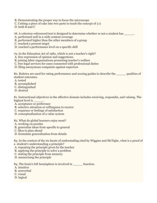 B. Demonstrating the proper way to focus the microscope
C. Cutting a piece of cake into two parts to teach the concept of 1/2
D. both B and C
78. A criterion-referenced test is designed to determine whether or not a student has _____.
A. performed well in a wide content coverage
B. performed higher than the other members of a group
C. reached a present target
D. reached a performance level on a specific skill
79. In the Education Act of 1982, which is not a teacher's right?
A. free expression of opinion and suggestions
B. joining labor organizations promoting teacher's welfare
C. free legal services for cases connected with professional duties
D. filing anonymous compaints against superiors
80. Rubrics are used for rating performance and scoring guides to describr the _____ qualities of
student outcomes.
A. tested
B. accomplished
C. distinguished
D. desired
81. Instructional objectives in the affective domain includes receiving, respondin, and valuing. The
highest level is _____.
A. acceptance or preference
B. selective attention or willingness to receive
C. sequence or feelings of satisfaction
D. conceptualization of a value system
82. What do global learners enjoy most?
A. working on puzzles
B. generalize ideas from specific to general
C. likes to plan ahead
D. formulate generalization from details
83. In the context of the six facets of understading cited by Wiggins and McTighe, what is a proof of
a student's understanding a principle?
A. repeating the principle given by the teacher
B. applying the principle to solve a problem
C. stating the principle from memory
D. memorizing the principle
84. The brain’s left hemisphere is involved in _____ function.
A. intuitive
B. nonverbal
C. visual
D. logical
 