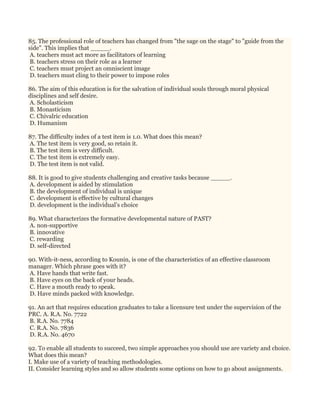 85. The professional role of teachers has changed from "the sage on the stage" to "guide from the
side". This implies that _____.
A. teachers must act more as facilitators of learning
B. teachers stress on their role as a learner
C. teachers must project an omniscient image
D. teachers must cling to their power to impose roles
86. The aim of this education is for the salvation of individual souls through moral physical
disciplines and self desire.
A. Scholasticism
B. Monasticism
C. Chivalric education
D. Humanism
87. The difficulty index of a test item is 1.0. What does this mean?
A. The test item is very good, so retain it.
B. The test item is very difficult.
C. The test item is extremely easy.
D. The test item is not valid.
88. It is good to give students challenging and creative tasks because _____.
A. development is aided by stimulation
B. the development of individual is unique
C. development is effective by cultural changes
D. development is the individual’s choice
89. What characterizes the formative developmental nature of PAST?
A. non-supportive
B. innovative
C. rewarding
D. self-directed
90. With-it-ness, according to Kounin, is one of the characteristics of an effective classroom
manager. Which phrase goes with it?
A. Have hands that write fast.
B. Have eyes on the back of your heads.
C. Have a mouth ready to speak.
D. Have minds packed with knowledge.
91. An act that requires education graduates to take a licensure test under the supervision of the
PRC. A. R.A. No. 7722
B. R.A. No. 7784
C. R.A. No. 7836
D. R.A. No. 4670
92. To enable all students to succeed, two simple approaches you should use are variety and choice.
What does this mean?
I. Make use of a variety of teaching methodologies.
II. Consider learning styles and so allow students some options on how to go about assignments.
 
