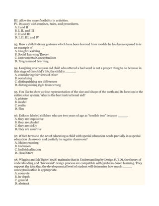 III. Allow for more flexibility in activities.
IV. Do away with routines, rules, and procedures.
A. I and II
B. I, II, and III
C. II and III
D. I, II, III, and IV
93. How a child talks or gestures which have been learned from models he has been exposed to is
an example of _____.
A. Insight Learning
B. Social Learning Theory
C. Instrumental Conceptualism
D. Programmed Learning
94. Laughing at a twoyear old child who uttered a bad word is not a proper thing to do because in
this stage of the child’s life, the child is _____.
A. considering the views of other
B. socializing
C. distinguishing sex differences
D. distinguishing right from wrong
95. You like to show a close representation of the size and shape of the earth and its location in the
entire solar system. What is the best instructional aid?
A. picture
B. model
C. realia
D. film
96. Erikson labeled children who are two years of age as “terrible two” because _____.
A. they are inquisitive
B. they are playful
C. they are sickly
D. they are assertive
97. Which terms to the act of educating a child with special education needs partially in a special
education classroom and partially in regular classroom?
A. Mainstreaming
B. Inclusion
C. Individualization
D. Head Start
98. Wiggins and McTighe (1998) maintain that in Understanding by Design (UBD), the theory of
understanding and "backward" design process are compatible with problem-based learning. They
support the idea that the developmental level of student will determine how much _____
conceptualization is appropriate.
A. concrete
B. in-depth
C. general
D. abstract
 