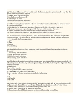 99. Which should you use if you want to teach the human digestive system in such a way that the
pupils can manipulate the organs?
A. model of the digestive system
B. realia from medical schools
C. drawing of an artist
D. picture from medical references
100. There is a negative correlation between amount of practice and number of errors in tennis.
What does this mean?
A. The increase in the amount of practice does not at all affect the number of errors.
B. Decrease in amount of practice goes with decrease in the number of errors.
C. As the amount of practice increases, the number of errors decreases.
D. The decrease in the amount of practice sometimes affects the number of errors.
101. In transmission teaching, there is a sense of accomplishment that facts were taught and a
chapter finished. This is in contrast with active learning when the teacher needs to construct a
_____ to guide the learning process.
A. plan
B. tool
C. signal
D. scaffolding
102. In which order do the three important goals during childhood be attained according to
Erickson
A. autonomy, initiative, trust
B. trust, autonomy, initiative
C. initiative, trust, autonomy
D. autonomy, trust, initiative
103. The Parent-Learning Support System targets the acceptance of the parent's responsibility of
educating a child. In attending to this responsibility, which of the following roles of parents should
be given priority?
I. as a learner
II. as a child educator
III. as a participant in school activities
IV. as a model for children's development
V. as a provider of home environment conducive to learning
A. V
B. II
C. IV and V
D. I and II
104. As a teacher, you are a reconstructionist. Which among these will be your guiding principle?
A. I must teach the child every knowledge, skill, and value that he needs for a better future.
B. I must teach the child to develop his mental powers to the full.
C. I must teach the child so he is assured of heaven.
D. I must teach the child that we can never have real knowledge of anything.
 
