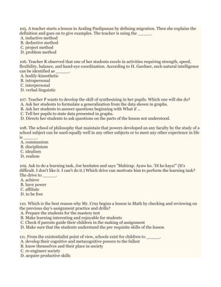 105. A teacher starts a lesson in Araling Panlipunan by defining migration. Then she explains the
definition and goes on to give examples. The teacher is using the _____.
A. inductive method
B. deductive method
C. project method
D. problem method
106. Teacher R observed that one of her students excels in activities requiring strength, speed,
flexibility, balance, and hand-eye coordination. According to H. Gardner, such natural intelligence
can be identified as _____.
A. bodily-kinesthetic
B. intrapersonal
C. interpersonal
D. verbal-linguistic
107. Teacher P wants to develop the skill of synthesizing in her pupils. Which one will she do?
A. Ask her students to formulate a generalization from the data shown in graphs.
B. Ask her students to answer questions beginning with What if ...
C. Tell her pupils to state data presented in graphs.
D. Directs her students to ask questions on the parts of the lesson not understood.
108. The school of philosophy that maintain that powers developed an any faculty by the study of a
school subject can be used equally well in any other subjects or to meet any other experience in life
is _____.
A. communism
B. disciplinism
C. idealism
D. realism
109. Ask to do a learning task, Joe hesitates and says "Mahirap. Ayaw ko. 'Di ko kaya!" (It's
difficult. I don't like it. I can't do it.) Which drive can motivate him to perform the learning task?
The drive to _____.
A. achieve
B. have power
C. affiliate
D. to be free
110. Which is the best reason why Mr. Cruz begins a lesson in Math by checking and reviewing on
the previous day’s assignment practice and drills?
A. Prepare the students for the mastery test
B. Make learning interesting and enjoyable for students
C. Check if parents guide their children in the making of assignment
D. Make sure that the students understand the pre requisite skills of the lesson
111. From the existentialist point of view, schools exist for children to _____.
A. develop their cognitive and metacognitive powers to the fullest
B. know themselves and their place in society
C. re-engineer society
D. acquire productive skills
 