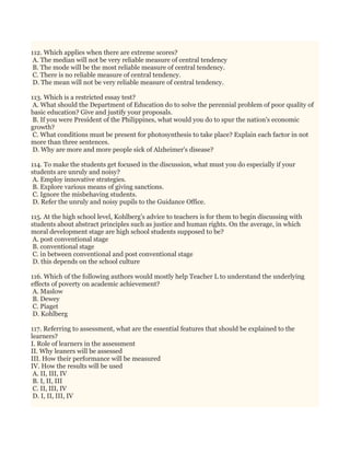 112. Which applies when there are extreme scores?
A. The median will not be very reliable measure of central tendency
B. The mode will be the most reliable measure of central tendency.
C. There is no reliable measure of central tendency.
D. The mean will not be very reliable measure of central tendency.
113. Which is a restricted essay test?
A. What should the Department of Education do to solve the perennial problem of poor quality of
basic education? Give and justify your proposals.
B. If you were President of the Philippines, what would you do to spur the nation's economic
growth?
C. What conditions must be present for photosynthesis to take place? Explain each factor in not
more than three sentences.
D. Why are more and more people sick of Alzheimer's disease?
114. To make the students get focused in the discussion, what must you do especially if your
students are unruly and noisy?
A. Employ innovative strategies.
B. Explore various means of giving sanctions.
C. Ignore the misbehaving students.
D. Refer the unruly and noisy pupils to the Guidance Office.
115. At the high school level, Kohlberg's advice to teachers is for them to begin discussing with
students about abstract principles such as justice and human rights. On the average, in which
moral development stage are high school students supposed to be?
A. post conventional stage
B. conventional stage
C. in between conventional and post conventional stage
D. this depends on the school culture
116. Which of the following authors would mostly help Teacher L to understand the underlying
effects of poverty on academic achievement?
A. Maslow
B. Dewey
C. Piaget
D. Kohlberg
117. Referring to assessment, what are the essential features that should be explained to the
learners?
I. Role of learners in the assessment
II. Why leaners will be assessed
III. How their performance will be measured
IV. How the results will be used
A. II, III, IV
B. I, II, III
C. II, III, IV
D. I, II, III, IV
 