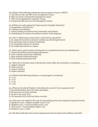 118. Which of the following statements about computer viruses is TRUE?
A. Text files are the only files to be corrupted by viruses.
B. Files are always permanently damaged by viruses.
C. Files can be damaged by computer viruses.
D. Compressed files can never be damaged by viruses.
119. Which one works against the improvement of quality education?
A. deregulation of tuition fees
B. voluntary accreditation
C. school working in isolation from community and industry
D. identification of centers of excellence/centers of development
120. How is effectiveness measured by results-driven education?
A. by using relevant data to promote continuous school improvement
B. by assessing results as bases for planning
C. by comparing schools in a division
D. by comparing schools in a region
121. What can be said of student performance in a positively skewed score distribution?
A. Almost all students had average performance.
B. A few students performed excellently.
C. Most students performed poorly.
D. Most students performed well.
122. When the curriculum aims to develop the whole child, the curriculum is considered _____.
A. subject-centered
B. child-centered
C. project-centered
D. nature-centered
123. Which of the following indicates a strong negative correlation?
A. -0.75
B. -0.10
C. -0.25
D. -0.15
124. What can be said of Student J who obtained a score of 75 in a grammar test?
A. He perform better than 75% of his classmates.
B. He answered 75 items correctly.
C. He got a raw score of 75.
D. He answered 75% of the test items correctly.
125. Test scores are totaled at the end of each grading period and computed using the formula:
A. [Student's score / Highest possible score] x 100
B. [Highest score / Lowest possible score] x 100
C. [Test scores = Transmutation table] x 100
D. Student's score x 100%
126. The State shall take into account regional and sectoral needs and conditions and shall
 