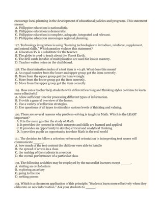 encourage local planning in the development of educational policies and programs. This statement
means:
A. Philippine education is nationalistic.
B. Philippine education is democratic.
C. Philippine education is complete, adequate, integrated and relevant.
D. Philippine education encourages regional planning.
127. Technology integration is using "learning technologies to introduce, reinforce, supplement,
and extend skills." Which practice violates this statement?
A. Education TV is a substitute for the teacher.
B. The globe is used to teach about the Planet Earth.
C. The drill cards in table of multiplication are used for lesson mastery.
D. Teacher writes notes on the chalkboard.
128. The discrimination index of a test item is +0.48. What does this mean?
A. An equal number from the lower and upper group got the item correctly.
B. More from the upper group got the item wrongly.
C. More from the lower group got the item correctly.
D. More from the upper group got the item correctly.
129. How can a teacher help students with different learning and thinking styles continue to learn
more effectively?
A. Allow sufficient time for processing different types of information.
B. Provide a general overview of the lesson.
C. Use a variety of reflection strategies.
D. Use questions of all types to stimulate various levels of thinking and valuing.
130. There are several reasons why problem-solving is taught in Math. Which is the LEAST
important?
A. It is the main goal for the study of Math
B. It provides the content in which concepts and skills are learned and applied
C. It provides an opportunity to develop critical and analytical thinking
D. It provides pupils an opportunity to relate Math in the real world
131. The decision to follow a criterion-referenced orientation in interpreting test scores will
communicate _____.
A. how much of the test content the children were able to handle
B. the spread of scores in a class
C. the ranking of the students in a section
D. the overall performance of a particular class
132. The following activities may be employed by the naturalist learners except _____.
A. visiting an orchidarium
B. exploring an aviary
C. going to the zoo
D. writing poems
133. Which is a classroom application of this principle: "Students learn more effectively when they
elaborate on new information." Ask your students to _____.
 