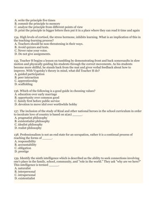 A. write the principle five times
B. commit the principle to memory
C. analyze the principle from different points of view
D. print the principle in bigger letters then put it in a place where they can read it time and again
134. High levels of cortisol, the stress hormone, inhibits learning. What is an implication of this in
the teaching-learning process?
A. Teachers should be non-threatening in their ways.
B. Avoid quizzes and tests.
C. Never raise your voice.
D. Do not give assignments.
135. Teacher H begins a lesson on tumbling by demonstrating front and back somersaults in slow
motion and physically guiding his students through the correct movements. As his students
become more skillful, he stands back from the mat and gives verbal feedback about how to
improve. With Vygotsky's theory in mind, what did Teacher H do?
A. guided participation
B. peer interaction
C. apprenticeship
D. scaffolding
136. Which of the following is a good guide in choosing values?
A. education over early marriage
B. opportunity over common good
C. family first before public service
D. devotion to move idol over worthwhile hobby
137. The inclusion of the study of Rizal and other national heroes in the school curriculum in order
to inculcate love of country is based on a(an) _____.
A. pragmatist philosophy
B. existentialist philosophy
C. idealist philosophy
D. realist philosophy
138. Professionalism is not an end state for an occupation, rather it is a continual process of
reaching the forms of _____.
A. responsibility
B. accountability
C. obligation
D. prestige
139. Identify the ninth intelligence which is described as the ability to seek connections involving
one's place in the family, school, community, and "role in the world." They ask "why are we here?"
This intelligence is termed _____.
A. naturalist
B. interpersonal
C. intrapersonal
D. existentialist
 