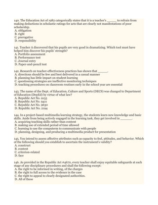 140. The Education Act of 1982 categorically states that it is a teacher's _____ to refrain from
making deductions in scholastic ratings for acts that are clearly not manifestations of poor
scholarship.
A. obligation
B. right
C. prerogative
D. responsibility
141. Teacher A discovered that his pupils are very good in dramatizing. Which tool must have
helped him discover his pupils’ strength?
A. Portfolio assessment
B. Performance test
C. Journal entry
D. Paper-and-pencil test
142. Research on teacher-effectiveness practices has shown that _____.
A. directions should be few and best delivered in a casual manner
B. planning has little impact on student learning
C. questioning strategies are ineffective monitoring techniques
D. teaching procedures on classroom routines early in the school year are essential
143. The name of the Dept. of Education, Culture and Sports (DECS) was changed to Department
of Education (DepEd) by virtue of what law?
A. Republic Act No. 9155
B. Republic Act No. 9411
C. Republic Act No. 9630
D. Republic Act No. 2194
144. In a project-based multimedia learning strategy, the students learn new knowledge and basic
skills. Aside from being actively engaged in the learning task, they get involved in ______.
A. acquiring teaching skills rather than content
B. making use of extended period of time allowed
C. learning to use the computerm to communicate with people
D. planning, designing, and producing a multimedia product for presentation
145. You intend to assess affective attributes such as capacity to feel, attitudes, and behavior. Which
of the following should you establish to ascertain the instrument's validity?
A. construct
B. content
C. criterion-related
D. face
146. As provided in the Republic Act #4670, every teacher shall enjoy equitable safeguards at each
stage of any disciplinary procedures and shall the following except:
A. the right to be informed in writing, of the charges
B. the right to full access to the evidence in the case
C. the right to appeal to clearly designated authorities.
D. All of these
 