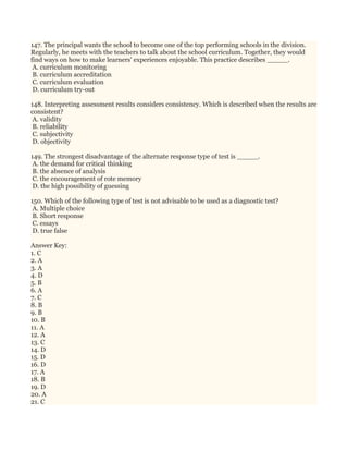147. The principal wants the school to become one of the top performing schools in the division.
Regularly, he meets with the teachers to talk about the school curriculum. Together, they would
find ways on how to make learners' experiences enjoyable. This practice describes _____.
A. curriculum monitoring
B. curriculum accreditation
C. curriculum evaluation
D. curriculum try-out
148. Interpreting assessment results considers consistency. Which is described when the results are
consistent?
A. validity
B. reliability
C. subjectivity
D. objectivity
149. The strongest disadvantage of the alternate response type of test is _____.
A. the demand for critical thinking
B. the absence of analysis
C. the encouragement of rote memory
D. the high possibility of guessing
150. Which of the following type of test is not advisable to be used as a diagnostic test?
A. Multiple choice
B. Short response
C. essays
D. true false
Answer Key:
1. C
2. A
3. A
4. D
5. B
6. A
7. C
8. B
9. B
10. B
11. A
12. A
13. C
14. D
15. D
16. D
17. A
18. B
19. D
20. A
21. C
 