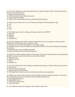 15. One of the students was attracted and fell in love with the teacher. What is the best option the
teachers do in his situation?
A. Impose disciplinary action
B. Call the attention of the student’s parents
C. Accept student’s feelings
D. Listen to the student and make her understand both situations
16. What percent of the cases in a set of measure lie before the third quartile or Q3?
A. 0.25
B. 0.5
C. 0.75
D. 0.65
17. The following are used in writing performance objectives, EXCEPT
A. delineate
B. diagram
C. integrate
D. comprehend
18. Research findings showed that student's motivation may vary according to socio-economic
background. Which observation can attest to this?
A. Females are more likely than males to earn higher grades.
B. Students from low-income families are among those likely to be at risk of failing and dropping
from school.
C. Gifted students are more highly motivated.
D. More boys than girls become underachievers.
19. Which test will the Guidance Office of School give if it wants to help students in predicting their
probable success in specific educational and vocational fields?
A. diagnostic test
B. achievement test
C. IQ test
D. aptitude test
20. In the Preamble of the Code of Ethics of Professional Teachers, which is NOT said of teachers?
A. LET passers
B. Duly licensed professionals
C. Possess dignity and reputation
D. With high-moral values as well as technical and professional competence
21. Which type of report refers toon-the-spot description of some incident, episode or occurrence
that is being observed and recorded as being of possible significance?
A. Autobiographical report
B. Biographical report
C. Value and interest report
D. Anecdotal report
22. As an effective classroom manager, what should a teacher do?
 