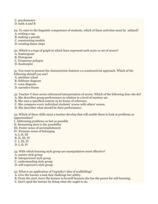 C. psychomotor
D. both A and B
29. To cater to the linguistic competence of students, which of these activities must be utilized?
A. writing a rap
B. making a parody
C. constructing models
D. creating dance steps
30. Which is a type of graph in which lines represent each score or set of scores?
A. Scattergram
B. Histogram
C. Frequency polygon
D. Scatterplot
31. You want to present the characteristic features o a constructivist approach. Which of the
following should you use?
A. attribute wheel
B. fishbone diagram
C. venn diagram
D. narrative frame
32. Teacher Y does norm-referenced interpretation of scores. Which of the following does she do?
A. She describes group performance in relation to a level of mastery set.
B. She uses a specified content as its frame of reference.
C. She compares every individual students' scores with others' scores.
D. She describes what should be their performance.
33. Which of these skills must a teacher develop that will enable them to look at problems as
opportunities?
I. Addressing problems as fast as possible
II. Remaining alert to the possibility
III. Foster sense of accomplishment
IV. Promote sense of belonging
A. I, II, III
B. II, III, IV
C. I, III, IV
D. I, II, IV
34. With which learning style group are manipulatives most effective?
A. master style group
B. interpersonal style group
C. understanding style group
D. self-expressive style group
35. What is an application of Vygotsky's idea of scaffolding?
A. Give the learner a task that challenge her ability.
B. From the start, leave the learner to herself because she has the power for self-learning.
C. Don't spoil the learner by doing what she ought to do.
 