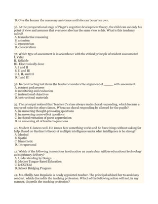 D. Give the learner the necessary assistance until she can be on her own.
36. At the preoperational stage of Piaget's cognitive development theory, the child can see only his
point of view and assumes that everyone also has the same view as his. What is this tendency
called?
A. transductive reasoning
B. animism
C. egocentrism
D. conservatism
37. Which type of assessment is in accordance with the ethical principle of student assessment?
I. Valid
II. Reliable
III. Electronically done
A. I and II
B. II and III
C. I, II, and III
D. I and III
38. In constructing test items the teacher considers the alignment of _____ with assessment.
A. content and process
B. monitoring and evaluation
C. instructional objectives
D. instructional materials
39. The principal noticed that Teacher C's class always made choral responding, which became a
source of noise for other classes. When can choral responding be allowed for the pupils?
A. in answering thought-provoking questions
B. in answering cause-effect questions
C. in choral recitation of poem appreciation
D. in answering all of teacher's questions
40. Student C dances well. He knows how something works and he fixes things without asking for
help. Based on Gardner’s theory of multiple intelligence under what intelligence is he strong?
A. Musical
B. Spatial
C. Kinesthetic
D. Intrapersonal
41. Which of the following innovations in education an curriculum utilizes educational technology
as its primary delivery?
A. Understanding by Design
B. Mother Tongue-Based Education
C. IeEXCELS
D. School Bridging Program
42. Ms. Shrilly Ann Regalado is newly appointed teacher. The principal advised her to avoid any
conduct, which discredits the teaching profession. Which of the following action will not, in any
manner, discredit the teaching profession?
 