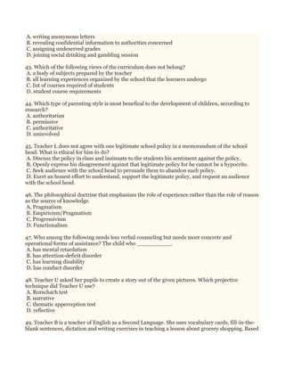 A. writing anonymous letters
B. revealing confidential information to authorities concerned
C. assigning undeserved grades
D. joining social drinking and gambling session
43. Which of the following views of the curriculum does not belong?
A. a body of subjects prepared by the teacher
B. all learning experiences organized by the school that the learners undergo
C. list of courses required of students
D. student course requirements
44. Which type of parenting style is most benefical to the development of children, according to
research?
A. authoritarian
B. permissive
C. authoritative
D. uninvolved
45. Teacher L does not agree with one legitimate school policy in a memorandum of the school
head. What is ethical for him to do?
A. Discuss the policy in class and insinuate to the students his sentiment against the policy.
B. Openly express his disagreement against that legitimate policy for he cannot be a hypocrite.
C. Seek audience with the school head to persuade them to abandon such policy.
D. Exert an honest effort to understand, support the legitimate policy, and request an audience
with the school head.
46. The philosophical doctrine that emphasizes the role of experience rather than the role of reason
as the source of knowledge.
A. Pragmatism
B. Empiricism/Pragmatism
C. Progressivism
D. Functionalism
47. Who among the following needs less verbal counseling but needs more concrete and
operational forms of assistance? The child who __________.
A. has mental retardation
B. has attention-deficit disorder
C. has learning disability
D. has conduct disorder
48. Teacher U asked her pupils to create a story out of the given pictures. Which projective
technique did Teacher U use?
A. Rorschach test
B. narrative
C. thematic apperception test
D. reflective
49. Teacher B is a teacher of English as a Second Language. She uses vocabulary cards, fill-in-the-
blank sentences, dictation and writing exercises in teaching a lesson about grocery shopping. Based
 