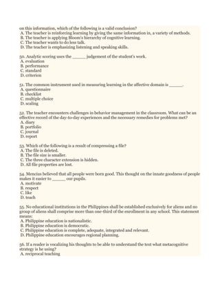 on this information, which of the following is a valid conclusion?
A. The teacher is reinforcing learning by giving the same information in, a variety of methods.
B. The teacher is applying Bloom's hierarchy of cognitive learning.
C. The teacher wants to do less talk.
D. The teacher is emphasizing listening and speaking skills.
50. Analytic scoring uses the _____ judgement of the student's work.
A. evaluation
B. performance
C. standard
D. criterion
51. The common instrument used in measuring learning in the affective domain is _____.
A. questionnaire
B. checklist
C. multiple choice
D. scaling
52. The teacher encounters challenges in behavior management in the classroom. What can be an
effective record of the day-to-day experiences and the necessary remedies for problems met?
A. diary
B. portfolio
C. journal
D. report
53. Which of the following is a result of compressing a file?
A. The file is deleted.
B. The file size is smaller.
C. The three character extension is hidden.
D. All file properties are lost.
54. Mencius believed that all people were born good. This thought on the innate goodness of people
makes it easier to _____ our pupils.
A. motivate
B. respect
C. like
D. teach
55. No educational institutions in the Philippines shall be established exclusively for aliens and no
group of aliens shall comprise more than one-third of the enrollment in any school. This statement
means:
A. Philippine education is nationalistic.
B. Philippine education is democratic.
C. Philippine education is complete, adequate, integrated and relevant.
D. Philippine education encourages regional planning.
56. If a reader is vocalizing his thoughts to be able to understand the text what metacognitive
strategy is he using?
A. reciprocal teaching
 