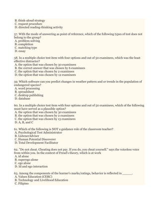 B. think-aloud strategy
C. request procedure
D. directed reading-thinking activity
57. With the mode of answering as point of reference, which of the following types of test does not
belong to the group?
A. problem-solving
B. completion
C. matching type
D. essay
58. In a multiple choice test item with four options and out of 50 examinees, which was the least
effective distracter?
A. the option that was chosen by 30 examinees
B. the correct answer that was chosen by 6 examinees
C. the option that was chosen by 2 examinees
D. the option that was chosen by 12 examinees
59. Which software can you predict changes in weather pattern and or trends in the population of
endangered species?
A. word processing
B. spreadsheet
C. desktop publishing
D. database
60. In a multiple choice test item with four options and out of 50 examinees, which of the following
must have served as a plausible option?
A. the option that was chosen by 30 examinees
B. the option that was chosen by 2 examinees
C. the option that was chosen by 13 examinees
D. A, B, and C
61. Which of the following is NOT a guidance role of the classroom teacher?
A. Psychological Test Administrator
B. ListenerAdviser
C. Human Potential Discoverer
D. Total Development Facilitator
62. "Do not cheat. Cheating does not pay. If you do, you cheat yourself." says the voiceless voice
from within you. In the context of Freud's theory, which is at work
A. id alone
B. superego alone
C. ego alone
D. Id and ego interaction
63. Among the components of the learner's marks/ratings, behavior is reflected in _____.
A. Values Education (CERC)
B. Technology and Livelihood Education
C. Filipino
 