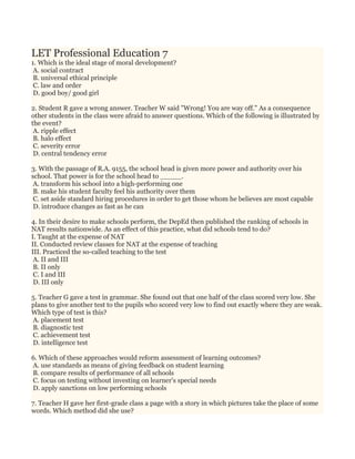 LET Professional Education 7
1. Which is the ideal stage of moral development?
A. social contract
B. universal ethical principle
C. law and order
D. good boy/ good girl
2. Student R gave a wrong answer. Teacher W said "Wrong! You are way off." As a consequence
other students in the class were afraid to answer questions. Which of the following is illustrated by
the event?
A. ripple effect
B. halo effect
C. severity error
D. central tendency error
3. With the passage of R.A. 9155, the school head is given more power and authority over his
school. That power is for the school head to _____.
A. transform his school into a high-performing one
B. make his student faculty feel his authority over them
C. set aside standard hiring procedures in order to get those whom he believes are most capable
D. introduce changes as fast as he can
4. In their desire to make schools perform, the DepEd then published the ranking of schools in
NAT results nationwide. As an effect of this practice, what did schools tend to do?
I. Taught at the expense of NAT
II. Conducted review classes for NAT at the expense of teaching
III. Practiced the so-called teaching to the test
A. II and III
B. II only
C. I and III
D. III only
5. Teacher G gave a test in grammar. She found out that one half of the class scored very low. She
plans to give another test to the pupils who scored very low to find out exactly where they are weak.
Which type of test is this?
A. placement test
B. diagnostic test
C. achievement test
D. intelligence test
6. Which of these approaches would reform assessment of learning outcomes?
A. use standards as means of giving feedback on student learning
B. compare results of performance of all schools
C. focus on testing without investing on learner's special needs
D. apply sanctions on low performing schools
7. Teacher H gave her first-grade class a page with a story in which pictures take the place of some
words. Which method did she use?
 