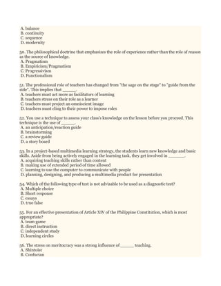 A. balance
B. continuity
C. sequence
D. modernity
50. The philosophical doctrine that emphasizes the role of experience rather than the role of reason
as the source of knowledge.
A. Pragmatism
B. Empiricism/Pragmatism
C. Progressivism
D. Functionalism
51. The professional role of teachers has changed from "the sage on the stage" to "guide from the
side". This implies that _____.
A. teachers must act more as facilitators of learning
B. teachers stress on their role as a learner
C. teachers must project an omniscient image
D. teachers must cling to their power to impose roles
52. You use a technique to assess your class's knowledge on the lesson before you proceed. This
technique is the use of _____.
A. an anticipation/reaction guide
B. brainstorming
C. a review guide
D. a story board
53. In a project-based multimedia learning strategy, the students learn new knowledge and basic
skills. Aside from being actively engaged in the learning task, they get involved in ______.
A. acquiring teaching skills rather than content
B. making use of extended period of time allowed
C. learning to use the computer to communicate with people
D. planning, designing, and producing a multimedia product for presentation
54. Which of the following type of test is not advisable to be used as a diagnostic test?
A. Multiple choice
B. Short response
C. essays
D. true false
55. For an effective presentation of Article XIV of the Philippine Constitution, which is most
appropriate?
A. team game
B. direct instruction
C. independent study
D. learning circles
56. The stress on meritocracy was a strong influence of _____ teaching.
A. Shintoist
B. Confucian
 