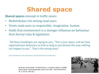 Shared space
Shared spaces concept in traffic zones:
• Redistributes risk among road users
• Treats road users as responsible, imaginative, human
• Holds that environment is a stronger influence on behaviour
than formal rules & legislation.
‘All those [road]signs are saying to cars, “this is your space, and we have
organized your behaviour so that as long as you behave this way, nothing
can happen to you”. That is the wrong story’.
Hans Monderman, http://www.pps.org/reference/hans-monderman/
De Brinke, Oosterwalde, The Netherlands. In Hamilton-Baillie, B. (2008).
Shared space: reconciling people, places and traffic. Built Environment,
34, 2, 161-81, 168, fig.7.
 