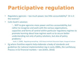 Participative regulation
• Regulatory agencies – too much power, too little accountability? Or is it
the reverse?
• Colin Scott’s solution:
‘… NOT to give agencies more power and less accountability, but
rather to recognise and work with the various organisations,
capacities and forms of control within particular regulatory regimes to
promote learning about how regimes work so to secure better
understanding not only of policy solutions, but also of policy
problems.’
Scott, C. (2008). Regulating everything. UCD Geary Institute Discussion Paper, Inaugural Lecture
• Eg where frontline experts help elaborate a body of standards and
guidelines for national implementation (eg in early 2000s, the Lamfalussy
Process in EU financial markets – see Zeitlin, 2016)
 