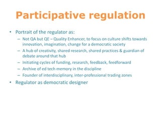 Participative regulation
• Portrait of the regulator as:
– Not QA but QE – Quality Enhancer, to focus on culture shifts towards
innovation, imagination, change for a democratic society
– A hub of creativity, shared research, shared practices & guardian of
debate around that hub
– Initiating cycles of funding, research, feedback, feedforward
– Archive of ed tech memory in the discipline
– Founder of interdisciplinary, inter-professional trading zones
• Regulator as democratic designer
 