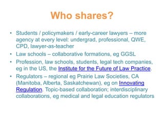 Who shares?
• Students / policymakers / early-career lawyers – more
agency at every level: undergrad, professional, QWE,
CPD, lawyer-as-teacher
• Law schools – collaborative formations, eg GGSL
• Profession, law schools, students, legal tech companies,
eg in the US, the Institute for the Future of Law Practice.
• Regulators – regional eg Prairie Law Societies, CA
(Manitoba, Alberta, Saskatchewan), eg on Innovating
Regulation. Topic-based collaboration; interdisciplinary
collaborations, eg medical and legal education regulators
 