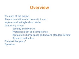 Overview
The aims of the project
Recommendations and domestic impact
Impact outside England and Wales
Continuing issues:
Equality and diversity
Professionalism and competence
Regulation: shared space and beyond standard-setting
Research and policy
The next five years?
Questions
 