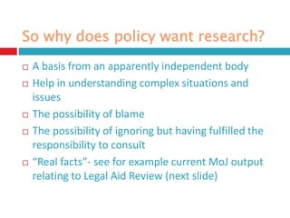 So why does policy want research?
 A basis from an apparently independent body
 Help in understanding complex situations and
issues
 The possibility of blame
 The possibility of ignoring but having fulfilled the
responsibility to consult
 “Real facts”- see for example current MoJ output
relating to Legal Aid Review (next slide)
 