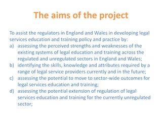 The aims of the project
To assist the regulators in England and Wales in developing legal
services education and training policy and practice by:
a) assessing the perceived strengths and weaknesses of the
existing systems of legal education and training across the
regulated and unregulated sectors in England and Wales;
b) identifying the skills, knowledge and attributes required by a
range of legal service providers currently and in the future;
c) assessing the potential to move to sector-wide outcomes for
legal services education and training;
d) assessing the potential extension of regulation of legal
services education and training for the currently unregulated
sector;
 