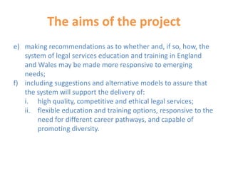 The aims of the project
e) making recommendations as to whether and, if so, how, the
system of legal services education and training in England
and Wales may be made more responsive to emerging
needs;
f) including suggestions and alternative models to assure that
the system will support the delivery of:
i. high quality, competitive and ethical legal services;
ii. flexible education and training options, responsive to the
need for different career pathways, and capable of
promoting diversity.
 