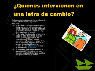 ¿Quiénes intervienen en una letra de cambio?   En la emisión y circulación de una letra de cambio intervienen las siguientes personas: El  librador : Es la persona acreedora de la deuda y quien emite la letra de cambio para que el deudor o librado la acepte y se haga cargo del pago del importe de la misma.  El  librado : Es el deudor, quien debe pagar la letra de cambio cuando llegue la fecha indicada o de vencimiento. El librado puede aceptar o no la orden de pago dada por el librador y en caso de que la acepte, quedará obligado a efectuarlo. En este caso al librado se le denominará  aceptante .  El  tomador ,  portador ,  tenedor  o  beneficiario : Es la persona que tiene en su poder la letra de cambio y a quien se le debe abonar.  . 