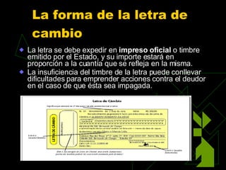 La forma de la letra de cambio   La letra se debe expedir en  impreso oficial  o timbre emitido por el Estado, y su importe estará en proporción a la cuantía que se refleja en la misma.  La insuficiencia del timbre de la letra puede conllevar dificultades para emprender acciones contra el deudor en el caso de que ésta sea impagada. 