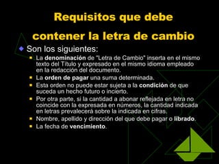 Requisitos que debe contener la letra de cambio   Son los siguientes: La  denominación  de "Letra de Cambio" inserta en el mismo texto del Título y expresado en el mismo idioma empleado en la redacción del documento.  La  orden de pagar  una suma determinada.  Esta orden no puede estar sujeta a la  condición  de que suceda un hecho futuro o incierto.  Por otra parte, si la cantidad a abonar reflejada en letra no coincide con la expresada en números, la cantidad indicada en letras prevalecerá sobre la indicada en cifras. Nombre, apellido y dirección del que debe pagar o  librado .  La fecha de  vencimiento .  